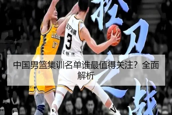 中国男篮集训名单谁最值得关注？全面解析